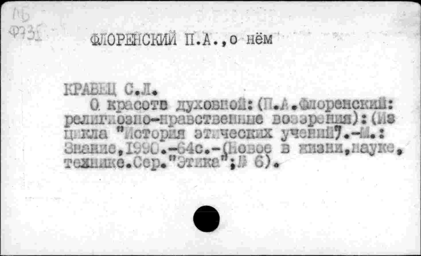 ﻿ЖОРЕНСКИЙ П.А.,о нём
КРАВЕЦ СЛ.
О. красоте духовной: ( ч . Флоренских!: религнозно-нравствешшв во зрения):(Ив кш * стирая эт ч	Л.~
Зважие,Го91.-64с.-(Еоное з ензни>науке теЖаше.Сср."ит.жай;I; 6).